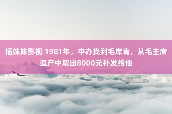 插妹妹影视 1981年，中办找到毛岸青，从毛主席遗产中取出8000元补发给他