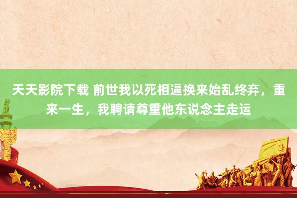 天天影院下载 前世我以死相逼换来始乱终弃，重来一生，我聘请尊重他东说念主走运