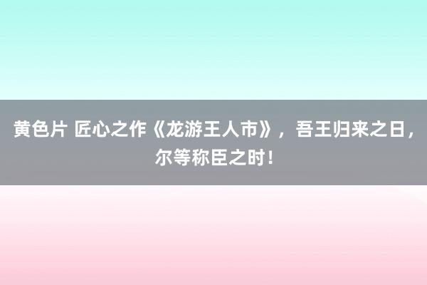 黄色片 匠心之作《龙游王人市》，吾王归来之日，尔等称臣之时！