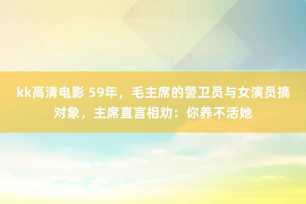 kk高清电影 59年，毛主席的警卫员与女演员搞对象，主席直言相劝：你养不活她