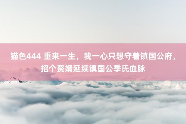 猫色444 重来一生，我一心只想守着镇国公府，招个赘婿延续镇国公季氏血脉