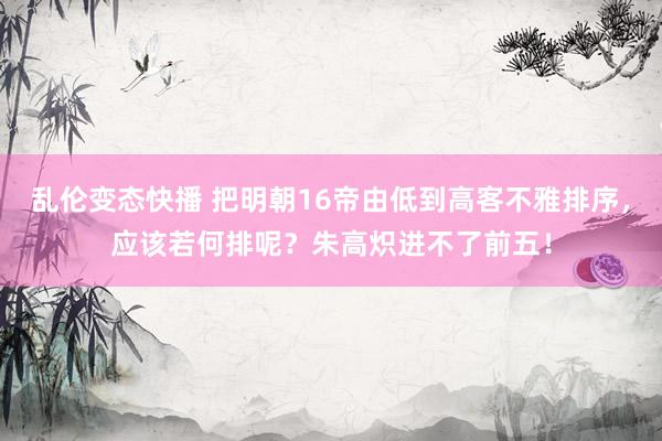 乱伦变态快播 把明朝16帝由低到高客不雅排序，应该若何排呢？朱高炽进不了前五！