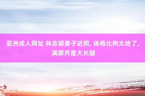 亚洲成人网址 林志颖妻子近照, 体格比例太绝了, 满屏齐是大长腿