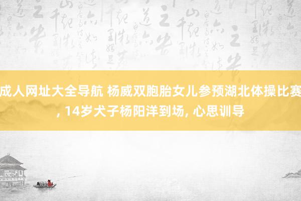 成人网址大全导航 杨威双胞胎女儿参预湖北体操比赛, 14岁犬子杨阳洋到场, 心思训导