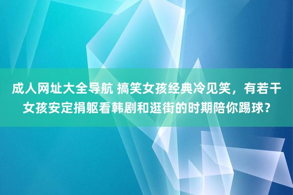 成人网址大全导航 搞笑女孩经典冷见笑，有若干女孩安定捐躯看韩剧和逛街的时期陪你踢球？