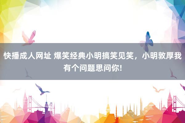 快播成人网址 爆笑经典小明搞笑见笑，小明敦厚我有个问题思问你!