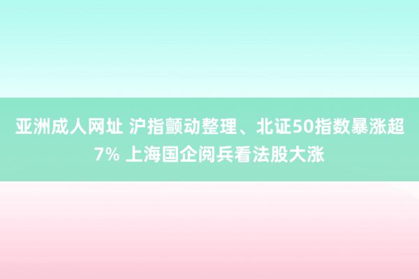 亚洲成人网址 沪指颤动整理、北证50指数暴涨超7% 上海国企阅兵看法股大涨