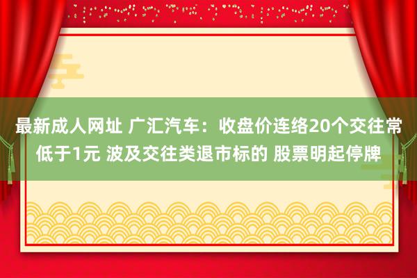 最新成人网址 广汇汽车：收盘价连络20个交往常低于1元 波及交往类退市标的 股票明起停牌