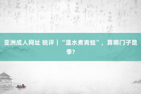 亚洲成人网址 锐评｜“温水煮青蛙”，算哪门子昆季?