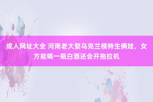 成人网址大全 河南老大娶乌克兰模特生俩娃，女方能喝一瓶白酒还会开拖拉机