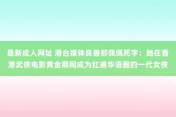 最新成人网址 港台媒体良善郑佩佩死字：她在香港武侠电影黄金期间成为红遍华语圈的一代女侠