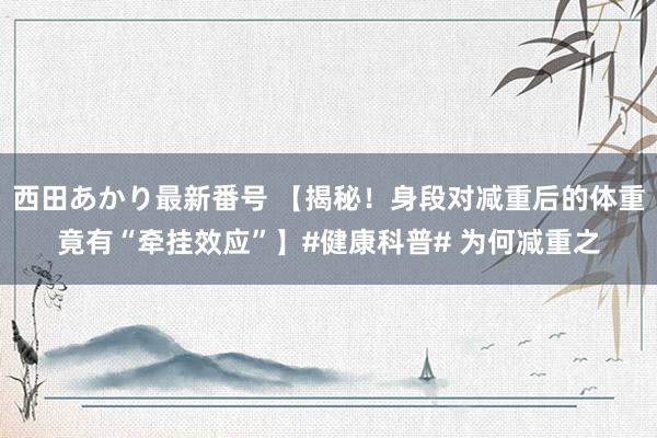 西田あかり最新番号 【揭秘！身段对减重后的体重竟有“牵挂效应”】#健康科普# 为何减重之