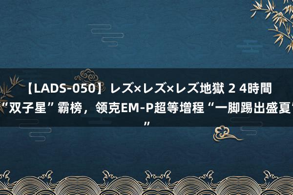 【LADS-050】レズ×レズ×レズ地獄 2 4時間 “双子星”霸榜，领克EM-P超等增程“一脚踢出盛夏”