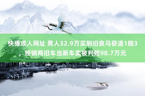 快播成人网址 男人32.9万买到旧良马获退1赔3，经销商旧车当新车卖被判赔98.7万元