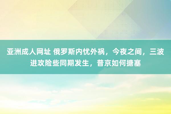 亚洲成人网址 俄罗斯内忧外祸，今夜之间，三波进攻险些同期发生，普京如何搪塞