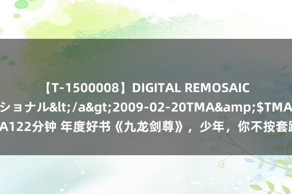 【T-1500008】DIGITAL REMOSAIC コスプレインターナショナル</a>2009-02-20TMA&$TMA122分钟 年度好书《九龙剑尊》，少年，你不按套路出牌的形状真实很靓仔