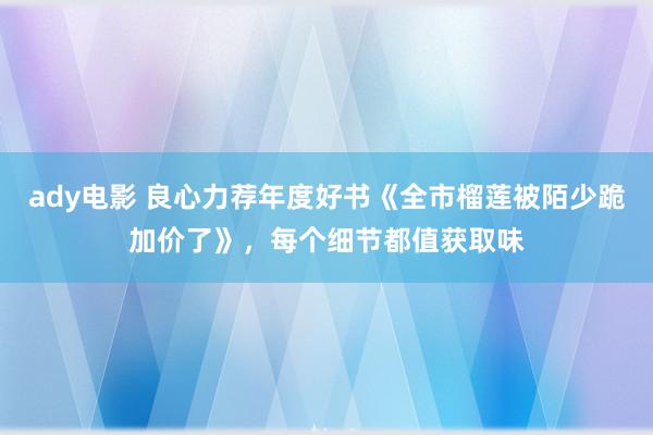 ady电影 良心力荐年度好书《全市榴莲被陌少跪加价了》，每个细节都值获取味