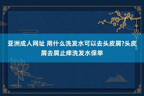 亚洲成人网址 用什么洗发水可以去头皮屑?头皮屑去屑止痒洗发水保举