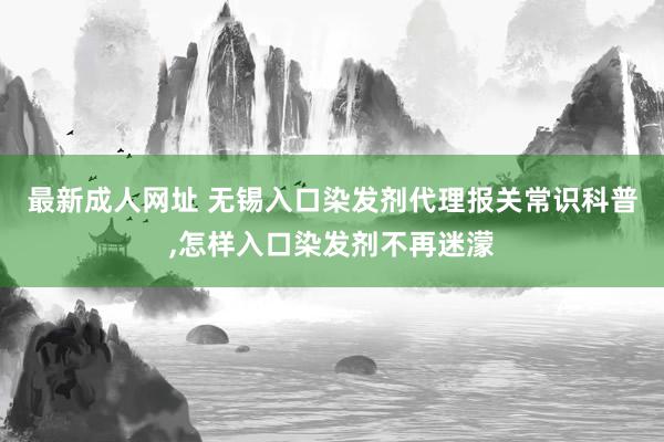 最新成人网址 无锡入口染发剂代理报关常识科普,怎样入口染发剂不再迷濛