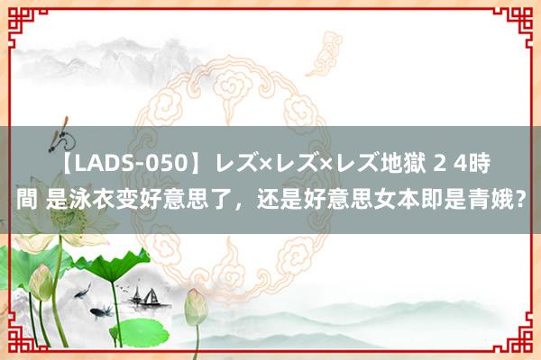 【LADS-050】レズ×レズ×レズ地獄 2 4時間 是泳衣变好意思了，还是好意思女本即是青娥？