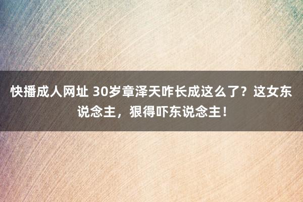 快播成人网址 30岁章泽天咋长成这么了？这女东说念主，狠得吓东说念主！