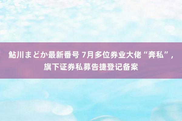 鮎川まどか最新番号 7月多位券业大佬“奔私”，旗下证券私募告捷登记备案