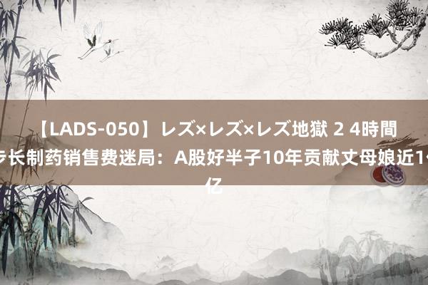 【LADS-050】レズ×レズ×レズ地獄 2 4時間 步长制药销售费迷局：A股好半子10年贡献丈母娘近1亿