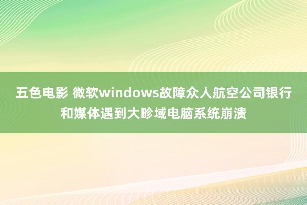 五色电影 微软windows故障众人航空公司银行和媒体遇到大畛域电脑系统崩溃