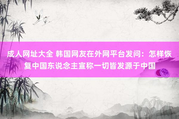 成人网址大全 韩国网友在外网平台发问：怎样恢复中国东说念主宣称一切皆发源于中国