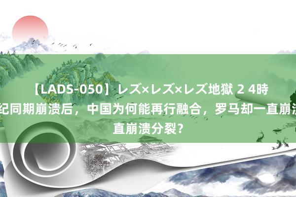 【LADS-050】レズ×レズ×レズ地獄 2 4時間 5世纪同期崩溃后，中国为何能再行融合，罗马却一直崩溃分裂？