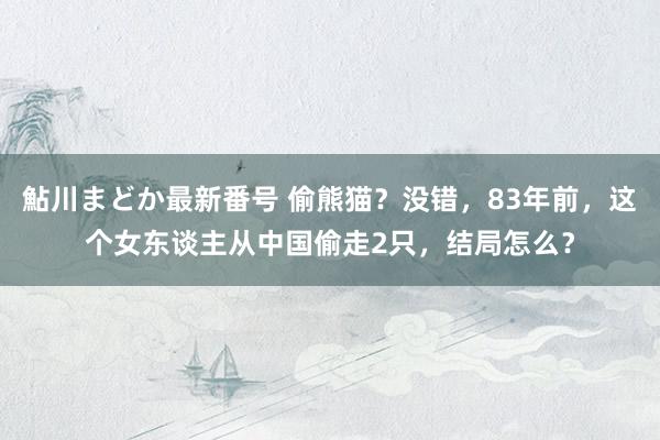 鮎川まどか最新番号 偷熊猫？没错，83年前，这个女东谈主从中国偷走2只，结局怎么？