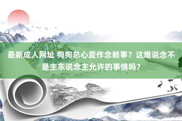 最新成人网址 狗狗总心爱作念赖事？这难说念不是主东说念主允许的事情吗？