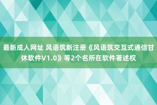 最新成人网址 风语筑新注册《风语筑交互式通信甘休软件V1.0》等2个名所在软件著述权