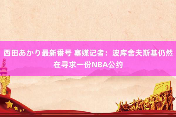 西田あかり最新番号 塞媒记者：波库舍夫斯基仍然在寻求一份NBA公约