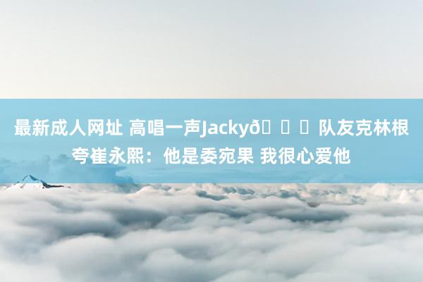 最新成人网址 高唱一声Jacky😄队友克林根夸崔永熙：他是委宛果 我很心爱他