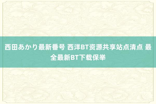 西田あかり最新番号 西洋BT资源共享站点清点 最全最新BT下载保举