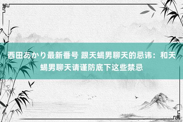 西田あかり最新番号 跟天蝎男聊天的忌讳：和天蝎男聊天请谨防底下这些禁忌