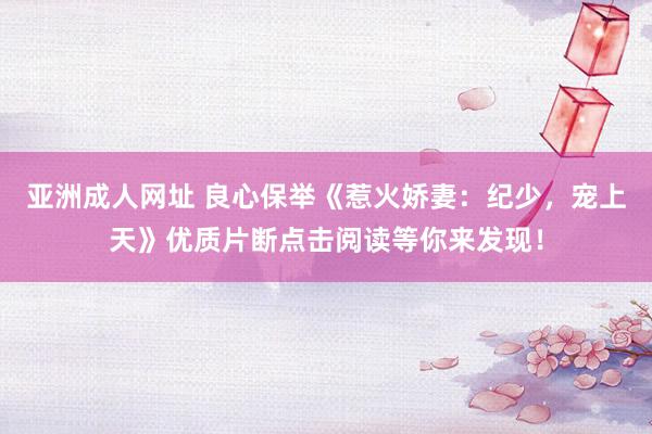 亚洲成人网址 良心保举《惹火娇妻：纪少，宠上天》优质片断点击阅读等你来发现！