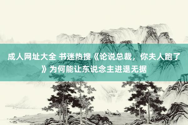 成人网址大全 书迷热搜《论说总裁，你夫人跑了》为何能让东说念主进退无据