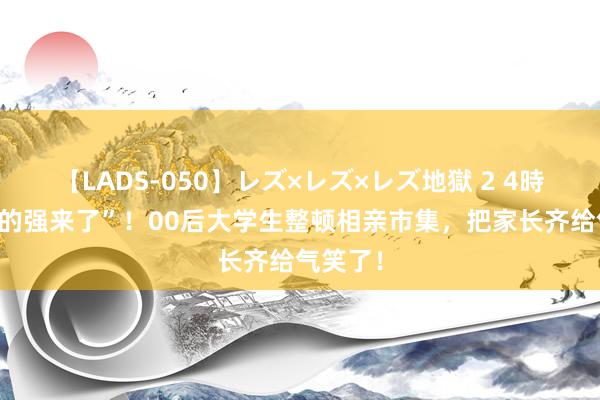 【LADS-050】レズ×レズ×レズ地獄 2 4時間 “你的强来了”！00后大学生整顿相亲市集，把家长齐给气笑了！