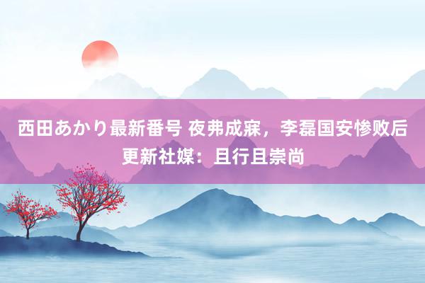 西田あかり最新番号 夜弗成寐，李磊国安惨败后更新社媒：且行且崇尚