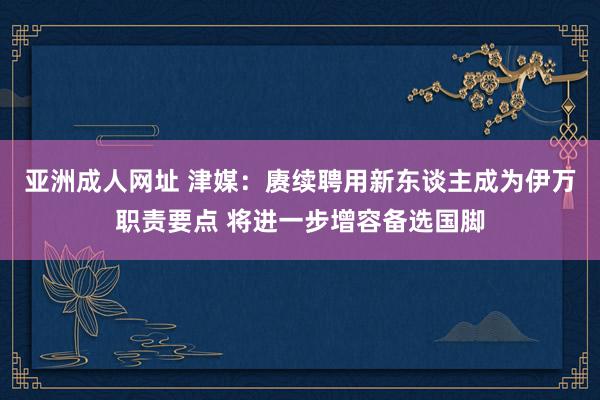 亚洲成人网址 津媒：赓续聘用新东谈主成为伊万职责要点 将进一步增容备选国脚