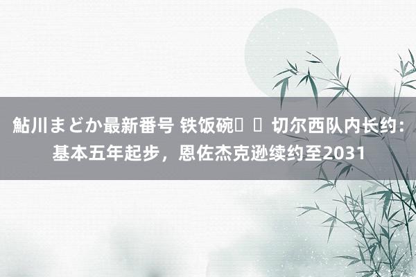 鮎川まどか最新番号 铁饭碗⁉️切尔西队内长约：基本五年起步，恩佐杰克逊续约至2031