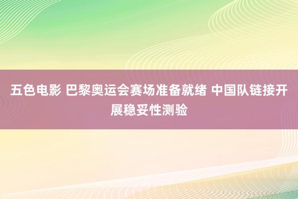 五色电影 巴黎奥运会赛场准备就绪 中国队链接开展稳妥性测验