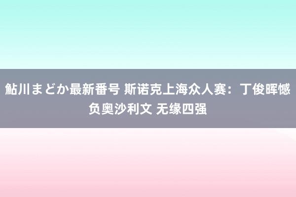 鮎川まどか最新番号 斯诺克上海众人赛：丁俊晖憾负奥沙利文 无缘四强