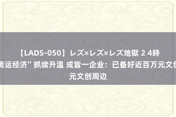 【LADS-050】レズ×レズ×レズ地獄 2 4時間 “奥运经济”抓续升温 成皆一企业：已备好近百万元文创周边