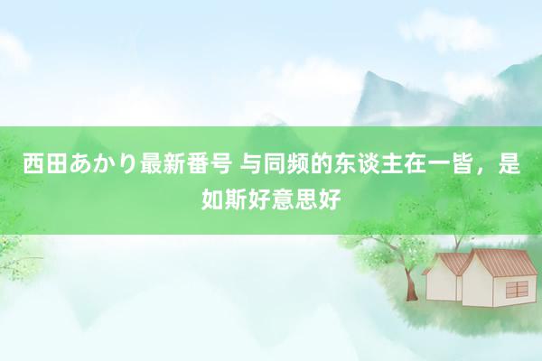 西田あかり最新番号 与同频的东谈主在一皆，是如斯好意思好