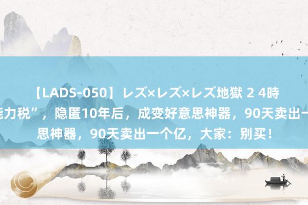 【LADS-050】レズ×レズ×レズ地獄 2 4時間 令全网窒息的“能力税”，隐匿10年后，成变好意思神器，90天卖出一个亿，大家：别买！