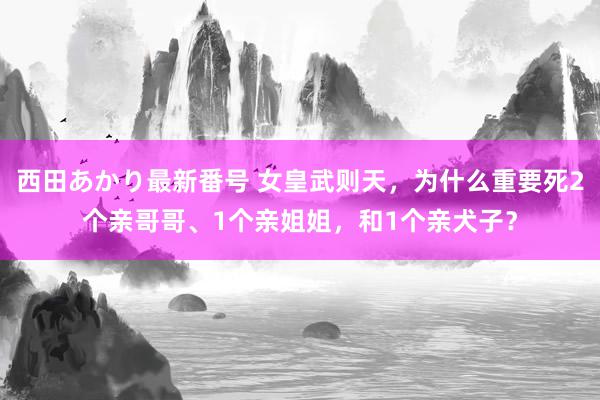 西田あかり最新番号 女皇武则天，为什么重要死2个亲哥哥、1个亲姐姐，和1个亲犬子？