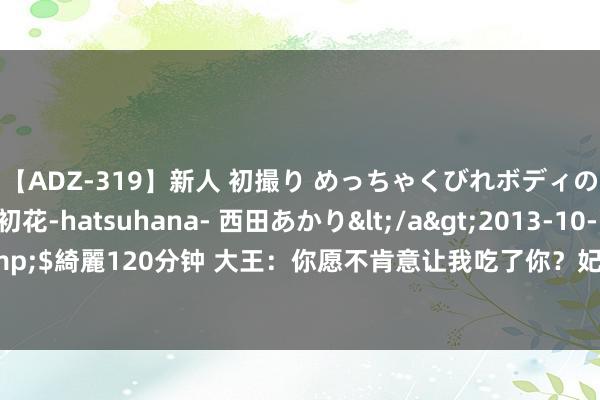 【ADZ-319】新人 初撮り めっちゃくびれボディの癒し系ガール 初花-hatsuhana- 西田あかり</a>2013-10-11KUKI&$綺麗120分钟 大王：你愿不肯意让我吃了你？妃子：我欣喜！随后就被煮熟吃了！